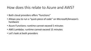 How does this relate to Azure and AWS?
• Both cloud providers offers “functions”
• Allows you to run a “quick piece of code” on Microsoft/Amazon’s
hardware
• Azure Functions: runtime cannot exceed 5 minutes
• AWS Lambdas: runtime cannot exceed 15 minutes
• Let’s look at both providers
 
