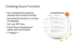 Creating Azure Function
• Let’s implement the previous
example with an Azure Function
• Can write the function in a variety
of languages
• Let’s use .NET Core
• Install “Azure Development”
option with Visual Studio
• ** DEMO **
 