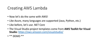 Creating AWS Lambda
• Now let’s do the same with AWS!
• Like Azure, many languages are supported (Java, Python, etc.)
• Like before, let’s use .NET Core
• The Visual Studio project templates come from AWS Toolkit for Visual
Studio: https://aws.amazon.com/visualstudio/
• ** DEMO **
 