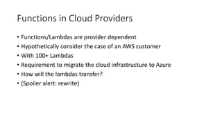 Functions in Cloud Providers
• Functions/Lambdas are provider dependent
• Hypothetically consider the case of an AWS customer
• With 100+ Lambdas
• Requirement to migrate the cloud infrastructure to Azure
• How will the lambdas transfer?
• (Spoiler alert: rewrite)
 