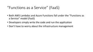 “Functions as a Service” (FaaS)
• Both AWS Lambdas and Azure Functions fall under the “Functions as
a Service” model (FaaS)
• Developers simply write the code and run the application
• Don’t have to worry about the infrastructure management
 