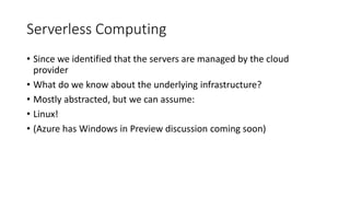 Serverless Computing
• Since we identified that the servers are managed by the cloud
provider
• What do we know about the underlying infrastructure?
• Mostly abstracted, but we can assume:
• Linux!
• (Azure has Windows in Preview discussion coming soon)
 