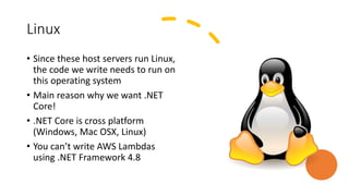 Linux
• Since these host servers run Linux,
the code we write needs to run on
this operating system
• Main reason why we want .NET
Core!
• .NET Core is cross platform
(Windows, Mac OSX, Linux)
• You can’t write AWS Lambdas
using .NET Framework 4.8
 