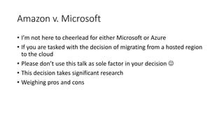 Amazon v. Microsoft
• I’m not here to cheerlead for either Microsoft or Azure
• If you are tasked with the decision of migrating from a hosted region
to the cloud
• Please don’t use this talk as sole factor in your decision 
• This decision takes significant research
• Weighing pros and cons
 