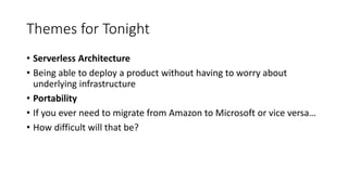 Themes for Tonight
• Serverless Architecture
• Being able to deploy a product without having to worry about
underlying infrastructure
• Portability
• If you ever need to migrate from Amazon to Microsoft or vice versa…
• How difficult will that be?
 
