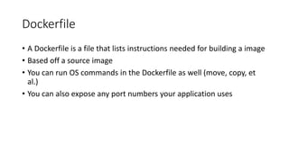 Dockerfile
• A Dockerfile is a file that lists instructions needed for building a image
• Based off a source image
• You can run OS commands in the Dockerfile as well (move, copy, et
al.)
• You can also expose any port numbers your application uses
 