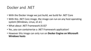 Docker and .NET
• With the Docker image we just build, we build for .NET Core
• With this .NET Core image, the image can run on any host operating
system (Windows, Linux, et al.)
• What about .NET Framework (4.X)?
• Yes, you can containerize a .NET Framework application!
• However this image can only run on Docker Engine on Microsoft
Windows hosts
 