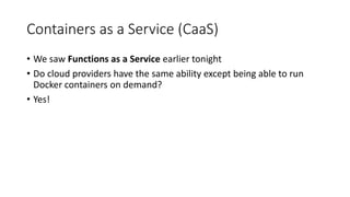 Containers as a Service (CaaS)
• We saw Functions as a Service earlier tonight
• Do cloud providers have the same ability except being able to run
Docker containers on demand?
• Yes!
 