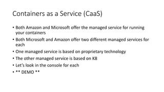 Containers as a Service (CaaS)
• Both Amazon and Microsoft offer the managed service for running
your containers
• Both Microsoft and Amazon offer two different managed services for
each
• One managed service is based on proprietary technology
• The other managed service is based on K8
• Let’s look in the console for each
• ** DEMO **
 