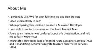 About Me
• I personally use AWS for both full time job and side projects
• ECS is used actively in each
• When preparing this session, I emailed a Microsoft Developer
• I was able to contact someone on the Azure Product Team
• Azure team member was confused about this presentation, and told
me to learn Kubernetes
• Microsoft is sunsetting (end of month) Azure Container Services (ACS)
and is mandating customers migrate to Azure Kubernetes Services
(AKS)
 