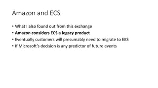 Amazon and ECS
• What I also found out from this exchange
• Amazon considers ECS a legacy product
• Eventually customers will presumably need to migrate to EKS
• If Microsoft’s decision is any predictor of future events
 