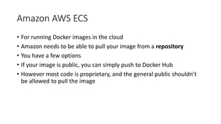 Amazon AWS ECS
• For running Docker images in the cloud
• Amazon needs to be able to pull your image from a repository
• You have a few options
• If your image is public, you can simply push to Docker Hub
• However most code is proprietary, and the general public shouldn’t
be allowed to pull the image
 