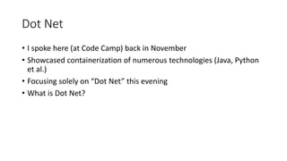 Dot Net
• I spoke here (at Code Camp) back in November
• Showcased containerization of numerous technologies (Java, Python
et al.)
• Focusing solely on “Dot Net” this evening
• What is Dot Net?
 