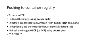 Pushing to container registry
• To push to ECR
• (1) Build the image (using docker build)
• (2) Obtain credentials from Amazon (with docker login command)
• (3) Optionally tag the image (otherwise latest is default tag)
• (4) Push the Image to ECR (or ACR) using docker push
• ** DEMO **
 