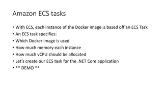 Amazon ECS tasks
• With ECS, each instance of the Docker image is based off an ECS Task
• An ECS task specifies:
• Which Docker image is used
• How much memory each instance
• How much vCPU should be allocated
• Let’s create our ECS task for the .NET Core application
• ** DEMO **
 