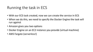 Running the task in ECS
• With our ECS task created, now we can create the service in ECS
• When we do this, we need to specify the Docker Engine the task will
run against
• Amazon gives you two options
• Docker Engine on an EC2 instance you provide (virtual machine)
• AWS Fargate (serverless!)
 