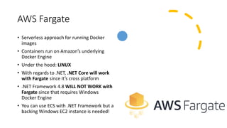 AWS Fargate
• Serverless approach for running Docker
images
• Containers run on Amazon’s underlying
Docker Engine
• Under the hood: LINUX
• With regards to .NET, .NET Core will work
with Fargate since it’s cross platform
• .NET Framework 4.8 WILL NOT WORK with
Fargate since that requires Windows
Docker Engine
• You can use ECS with .NET Framework but a
backing Windows EC2 instance is needed!
 