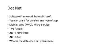 Dot Net
• Software Framework from Microsoft
• You can use it for building any type of app
• Mobile, Web (MVC), Micro-Service
• Two flavors:
• .NET Framework
• .NET Core
• What is the difference between each?
 