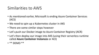 Similarities to AWS
• As mentioned earlier, Microsoft is ending Azure Container Services
(ACS)
• We need to spin up a Kubernetes cluster in AKS
• There are some similar steps however
• Let’s push our Docker image to Azure Container Registry (ACR)
• Let’s then deploy our image into AKS (using their serverless runtime
called Azure Container Instances or ACI)
• ** DEMO **
 