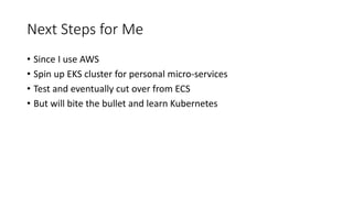 Next Steps for Me
• Since I use AWS
• Spin up EKS cluster for personal micro-services
• Test and eventually cut over from ECS
• But will bite the bullet and learn Kubernetes
 