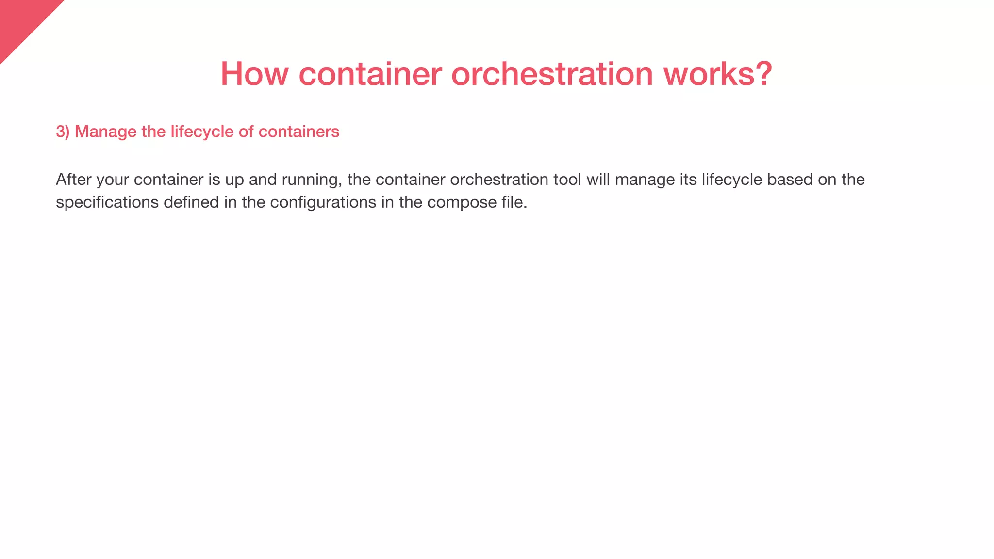 How container orchestration works?
After your container is up and running, the container orchestration tool will manage its lifecycle based on the
specifications defined in the configurations in the compose file.
3) Manage the lifecycle of containers
 