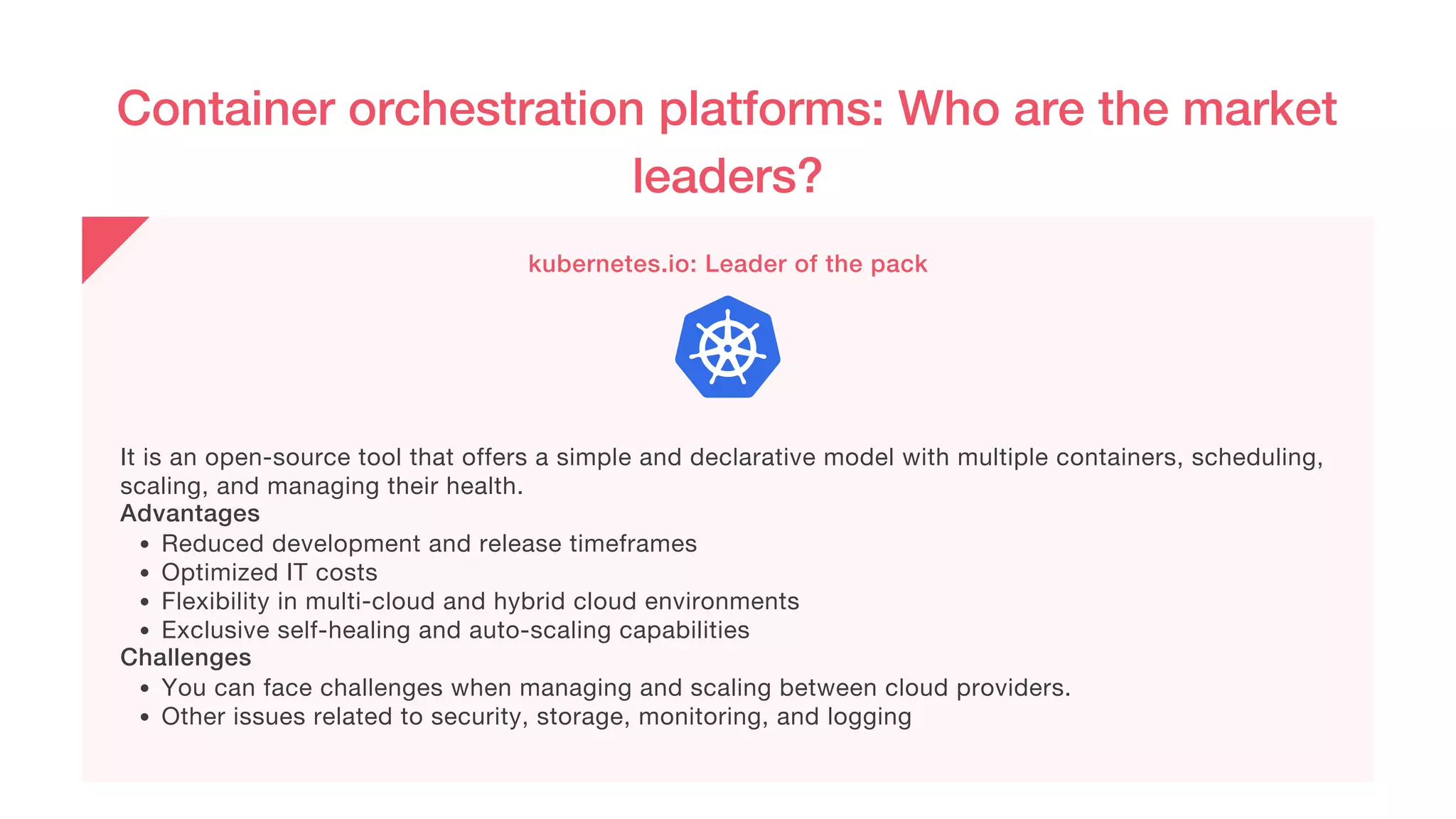 Container orchestration platforms: Who are the market
leaders?
kubernetes.io: Leader of the pack
Reduced development and release timeframes
Optimized IT costs
Flexibility in multi-cloud and hybrid cloud environments
Exclusive self-healing and auto-scaling capabilities
You can face challenges when managing and scaling between cloud providers.
Other issues related to security, storage, monitoring, and logging
It is an open-source tool that offers a simple and declarative model with multiple containers, scheduling,
scaling, and managing their health.
Advantages
Challenges
 