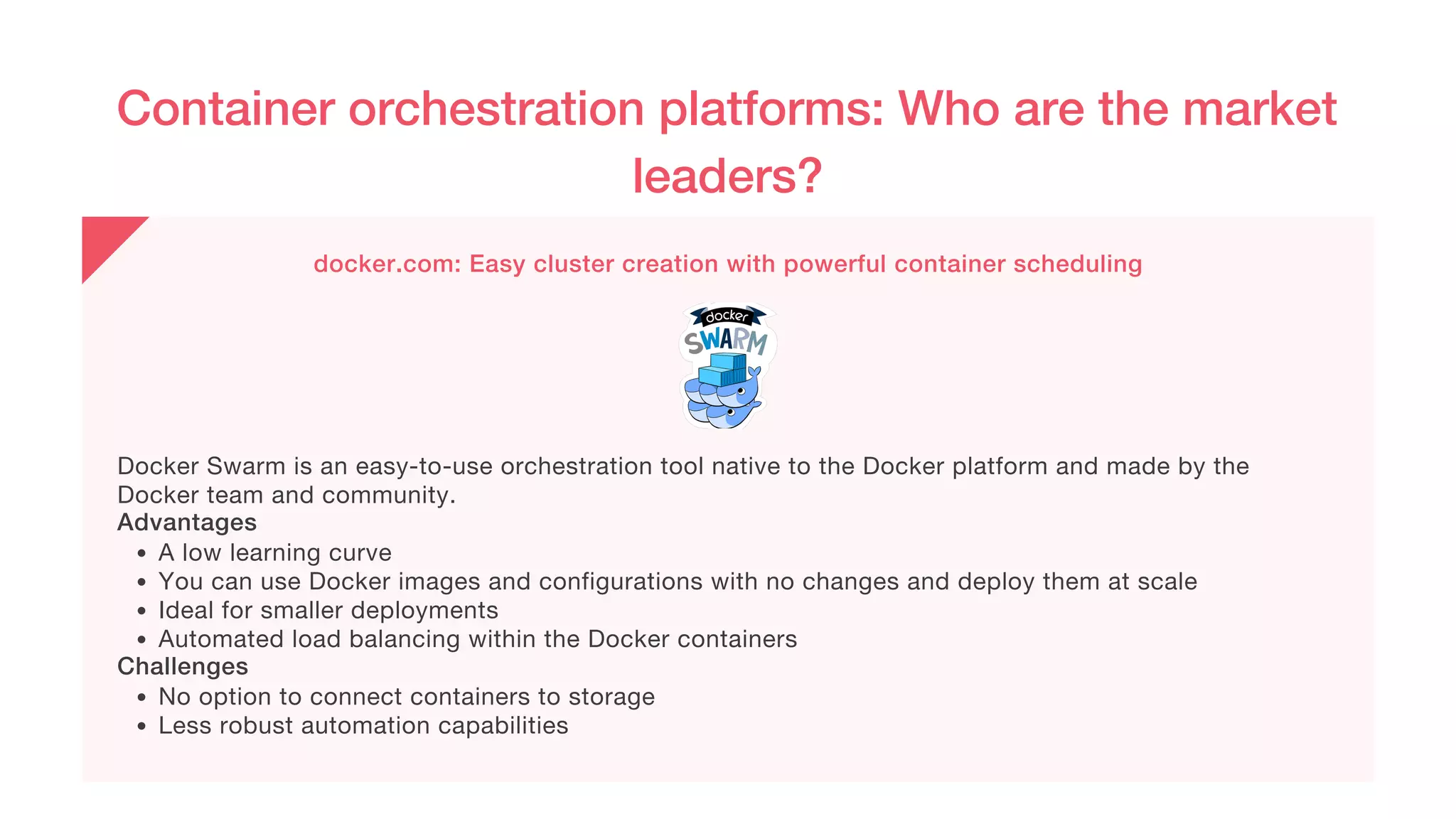 Container orchestration platforms: Who are the market
leaders?
docker.com: Easy cluster creation with powerful container scheduling
A low learning curve
You can use Docker images and configurations with no changes and deploy them at scale
Ideal for smaller deployments
Automated load balancing within the Docker containers
No option to connect containers to storage
Less robust automation capabilities
Docker Swarm is an easy-to-use orchestration tool native to the Docker platform and made by the
Docker team and community.
Advantages
Challenges
 