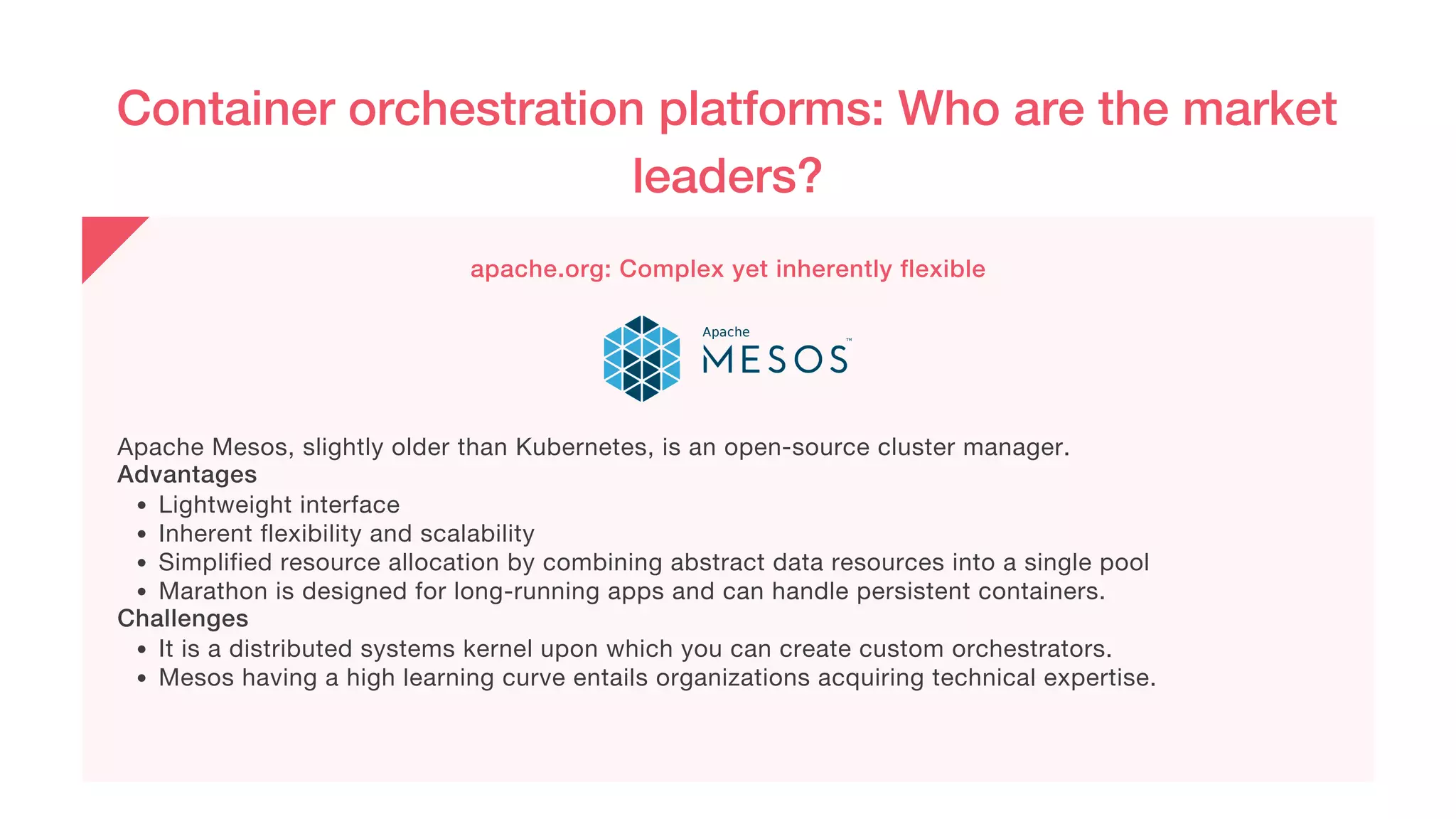 Container orchestration platforms: Who are the market
leaders?
apache.org: Complex yet inherently flexible
Lightweight interface
Inherent flexibility and scalability
Simplified resource allocation by combining abstract data resources into a single pool
Marathon is designed for long-running apps and can handle persistent containers.
It is a distributed systems kernel upon which you can create custom orchestrators.
Mesos having a high learning curve entails organizations acquiring technical expertise.
Apache Mesos, slightly older than Kubernetes, is an open-source cluster manager.
Advantages
Challenges
 