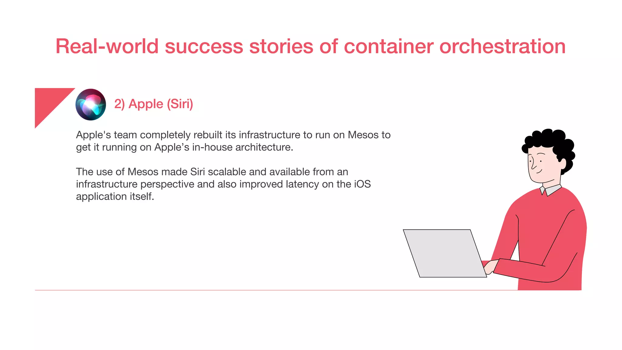 Real-world success stories of container orchestration
2) Apple (Siri)
Apple's team completely rebuilt its infrastructure to run on Mesos to
get it running on Apple’s in-house architecture.
The use of Mesos made Siri scalable and available from an
infrastructure perspective and also improved latency on the iOS
application itself.
 