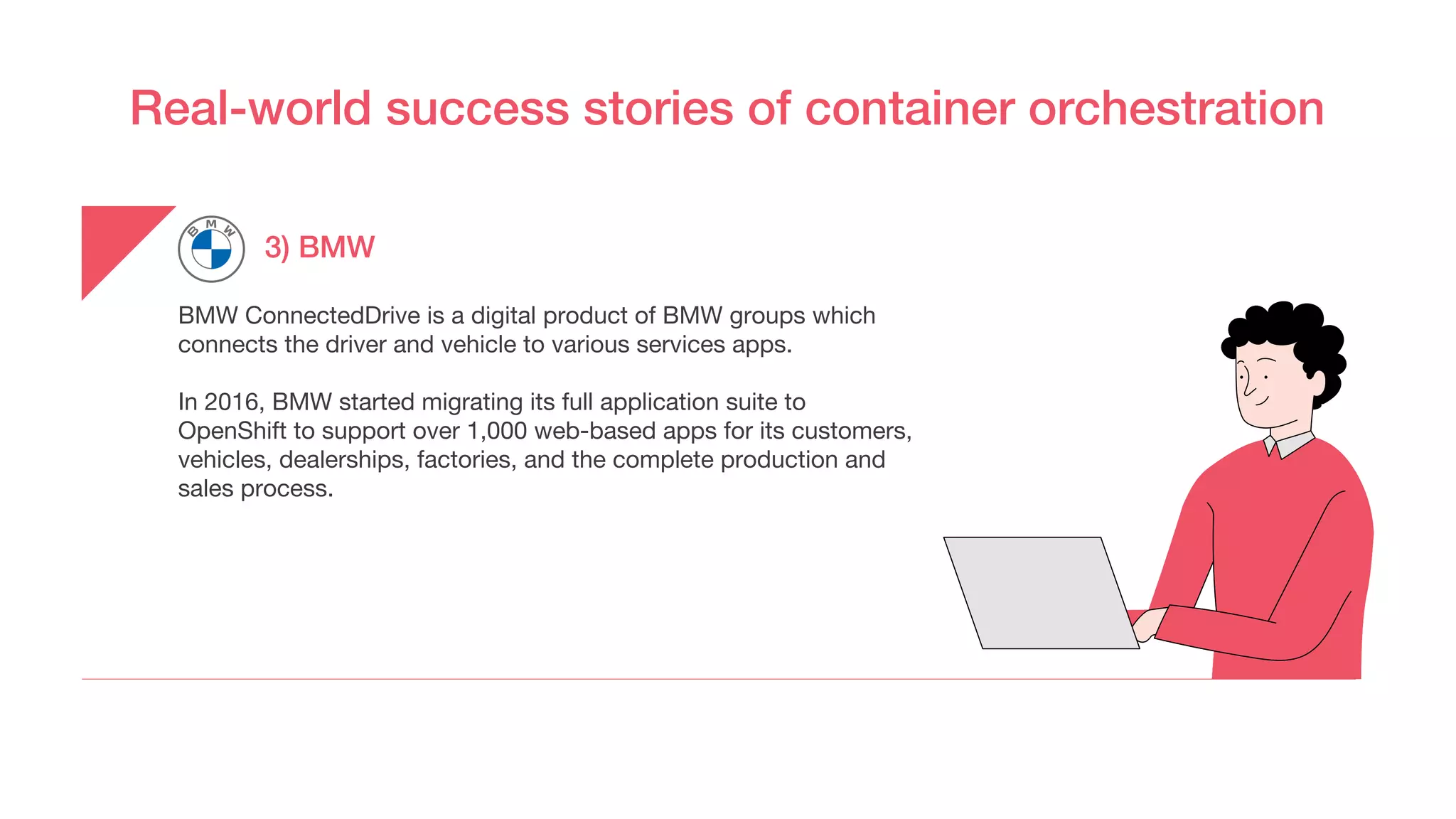 Real-world success stories of container orchestration
3) BMW
BMW ConnectedDrive is a digital product of BMW groups which
connects the driver and vehicle to various services apps.
In 2016, BMW started migrating its full application suite to
OpenShift to support over 1,000 web-based apps for its customers,
vehicles, dealerships, factories, and the complete production and
sales process.
 