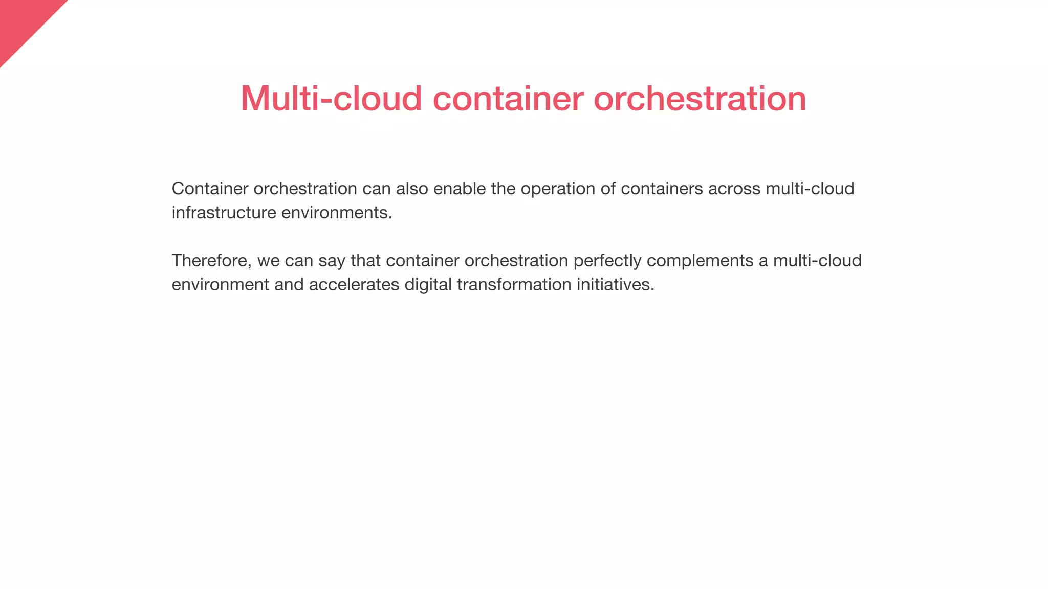Container orchestration can also enable the operation of containers across multi-cloud
infrastructure environments.
Therefore, we can say that container orchestration perfectly complements a multi-cloud
environment and accelerates digital transformation initiatives.
Multi-cloud container orchestration
 