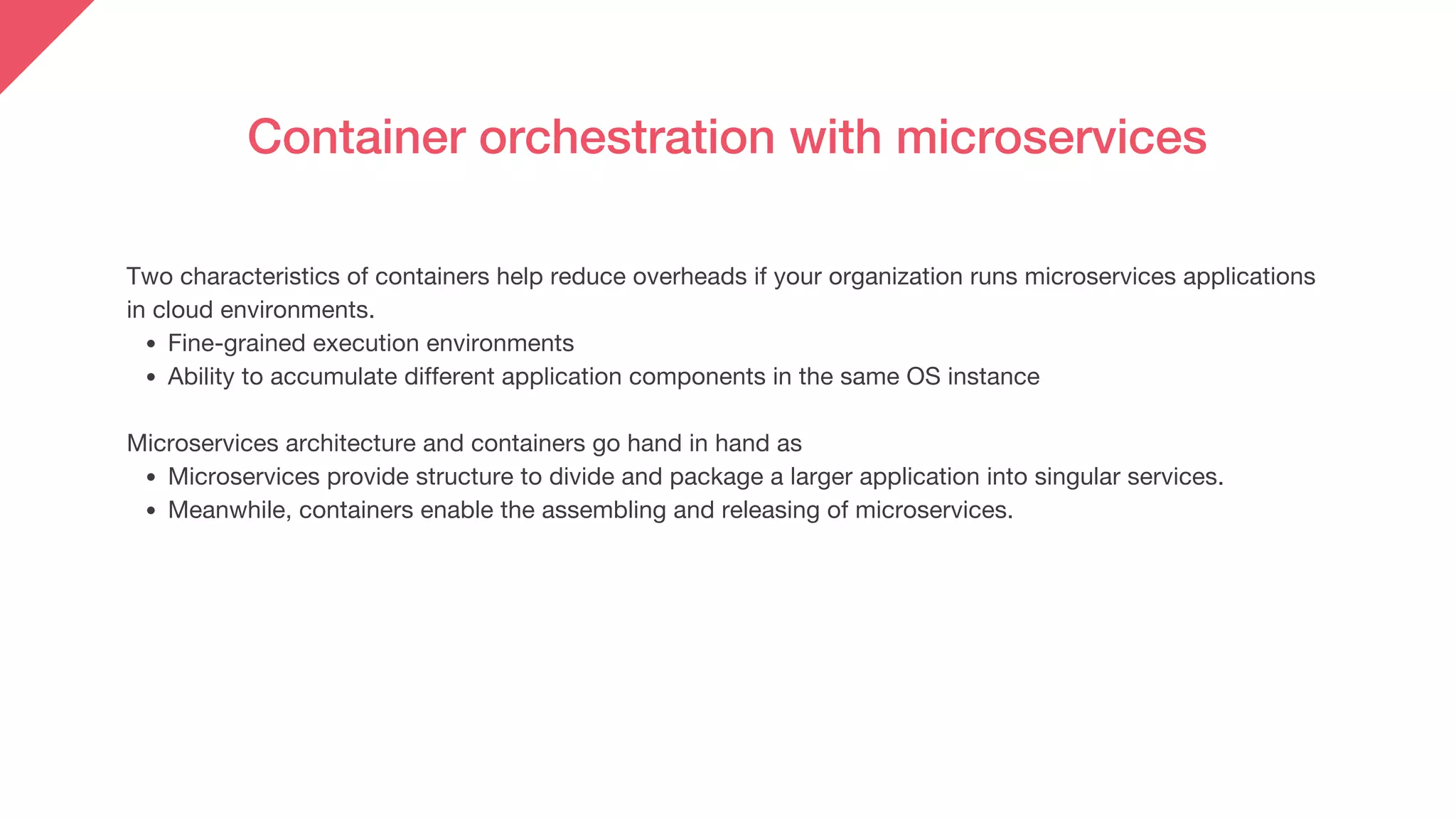 Container orchestration with microservices
Fine-grained execution environments
Ability to accumulate different application components in the same OS instance
Microservices provide structure to divide and package a larger application into singular services.
Meanwhile, containers enable the assembling and releasing of microservices.
Two characteristics of containers help reduce overheads if your organization runs microservices applications
in cloud environments.
Microservices architecture and containers go hand in hand as
 