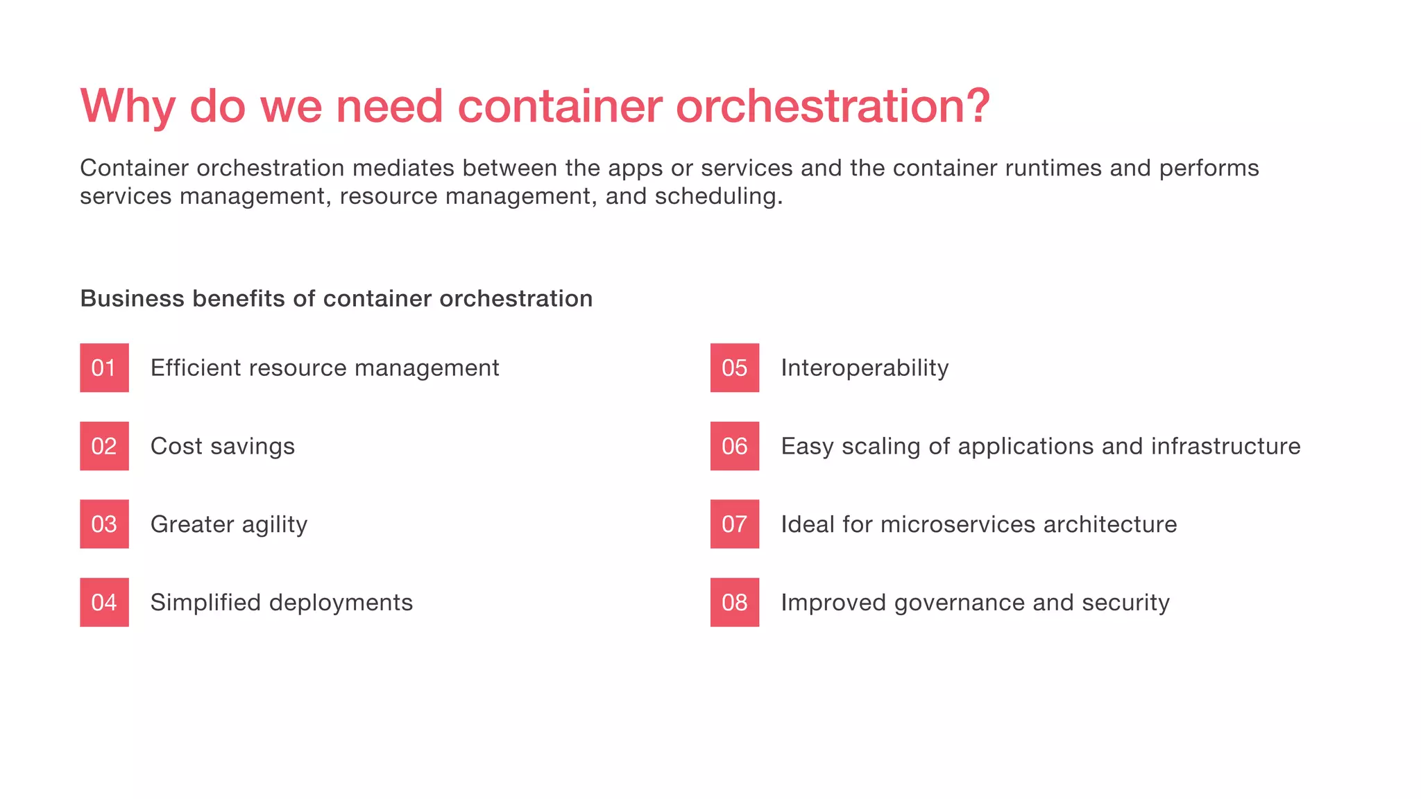 Why do we need container orchestration?
Efficient resource management
Cost savings
Greater agility
Simplified deployments
01
02
03
04
Container orchestration mediates between the apps or services and the container runtimes and performs
services management, resource management, and scheduling.
Business benefits of container orchestration
Interoperability
Easy scaling of applications and infrastructure
Ideal for microservices architecture
Improved governance and security
05
06
07
08
 