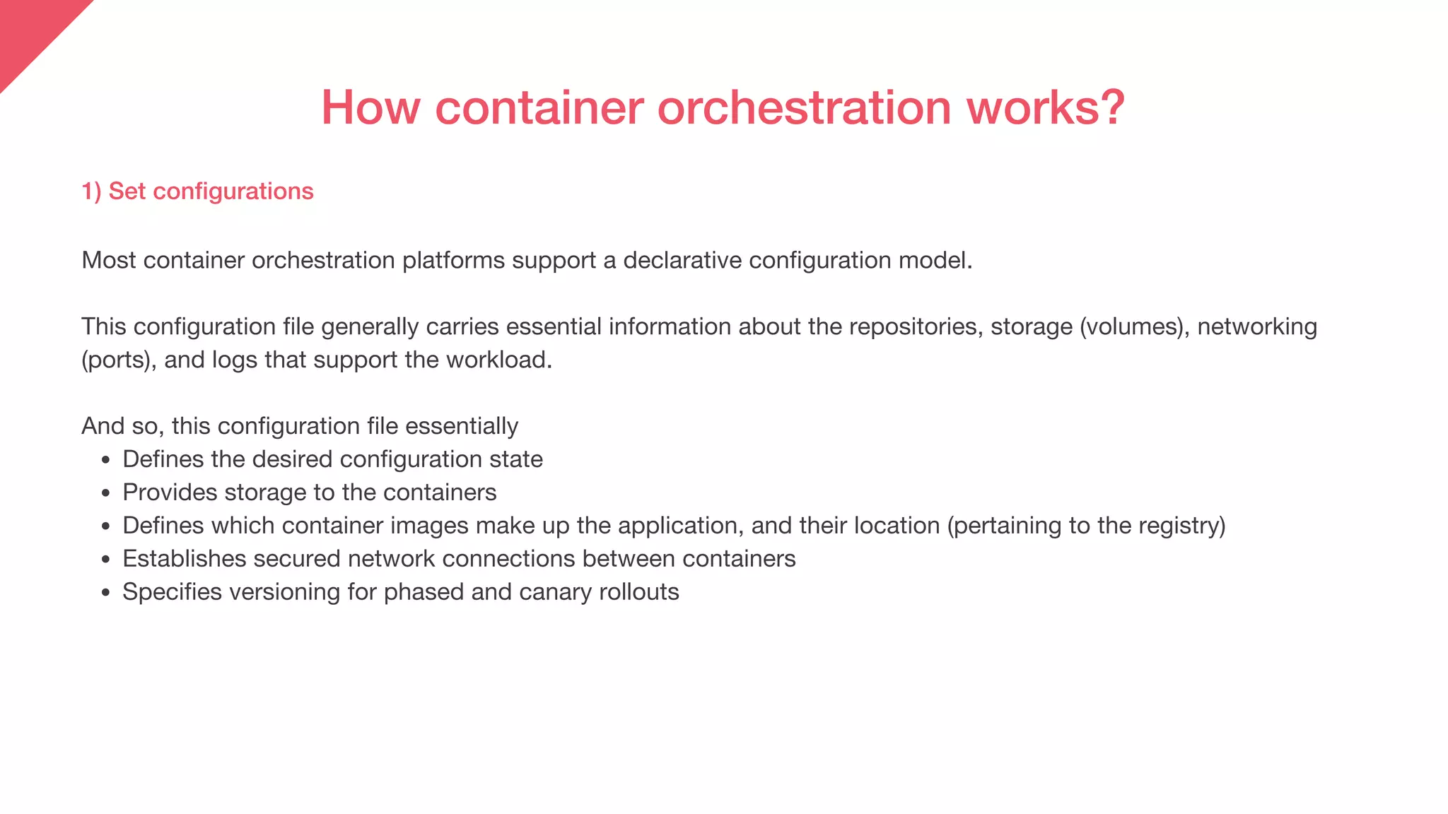 How container orchestration works?
1) Set configurations
Defines the desired configuration state
Provides storage to the containers
Defines which container images make up the application, and their location (pertaining to the registry)
Establishes secured network connections between containers
Specifies versioning for phased and canary rollouts
Most container orchestration platforms support a declarative configuration model.
This configuration file generally carries essential information about the repositories, storage (volumes), networking
(ports), and logs that support the workload.
And so, this configuration file essentially
 