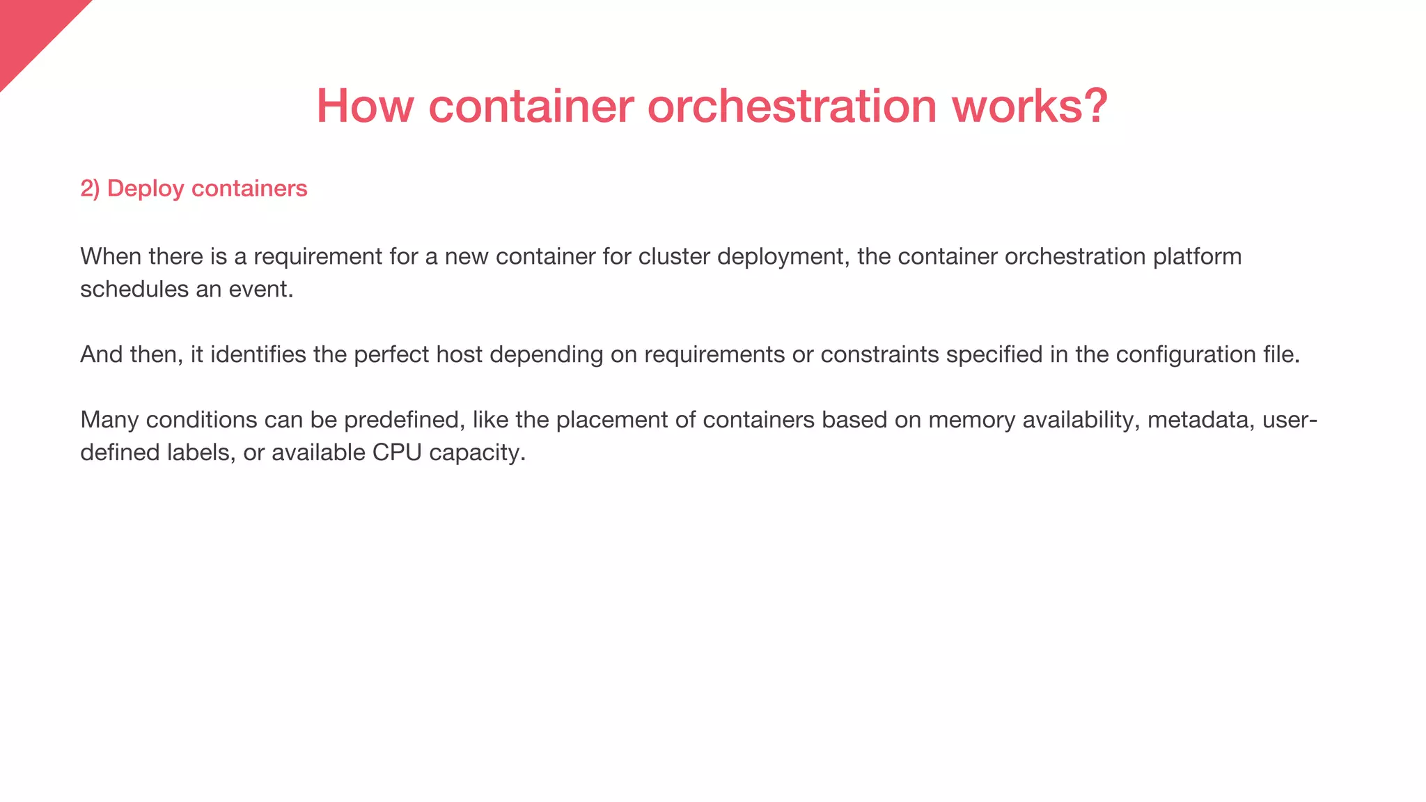 How container orchestration works?
2) Deploy containers
When there is a requirement for a new container for cluster deployment, the container orchestration platform
schedules an event.
And then, it identifies the perfect host depending on requirements or constraints specified in the configuration file.
Many conditions can be predefined, like the placement of containers based on memory availability, metadata, user-
defined labels, or available CPU capacity.
 