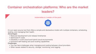 Container orchestration platforms: Who are the market
leaders?
kubernetes.io: Leader of the pack
Reduced development and release timeframes
Optimized IT costs
Flexibility in multi-cloud and hybrid cloud environments
Exclusive self-healing and auto-scaling capabilities
You can face challenges when managing and scaling between cloud providers.
Other issues related to security, storage, monitoring, and logging
It is an open-source tool that offers a simple and declarative model with multiple containers, scheduling,
scaling, and managing their health.
Advantages
Challenges
 