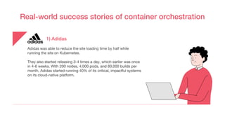 Real-world success stories of container orchestration
Adidas was able to reduce the site loading time by half while
running the site on Kubernetes.
They also started releasing 3-4 times a day, which earlier was once
in 4-6 weeks. With 200 nodes, 4,000 pods, and 80,000 builds per
month, Adidas started running 40% of its critical, impactful systems
on its cloud-native platform.
1) Adidas
 