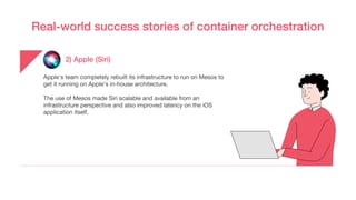Real-world success stories of container orchestration
2) Apple (Siri)
Apple's team completely rebuilt its infrastructure to run on Mesos to
get it running on Apple’s in-house architecture.
The use of Mesos made Siri scalable and available from an
infrastructure perspective and also improved latency on the iOS
application itself.
 