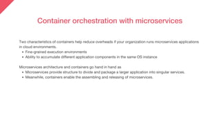 Container orchestration with microservices
Fine-grained execution environments
Ability to accumulate different application components in the same OS instance
Microservices provide structure to divide and package a larger application into singular services.
Meanwhile, containers enable the assembling and releasing of microservices.
Two characteristics of containers help reduce overheads if your organization runs microservices applications
in cloud environments.
Microservices architecture and containers go hand in hand as
 