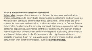 What is Kubernetes container orchestration?
Kubernetes is a popular open source platform for container orchestration. It
enables developers to easily build containerized applications and services, as
well as scale, schedule and monitor those containers. While there are other
options for container orchestration, such as Apache Mesos or Docker Swarm,
Kubernetes has become the industry standard. Kubernetes provides extensive
container capabilities, a dynamic contributor community, the growth of cloud-
native application development and the widespread availability of commercial
and hosted Kubernetes tools. Kubernetes is also highly extensible and
portable, meaning it can run in a wide range of environments and be used in
conjunction with other technologies, such as service meshes.
 