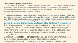 Container orchestration versus Docker
Docker is a specific platform for building containers, including the Docker Engine container runtime,
whereas container orchestration is a broader term referring to automation of any container’s
lifecycle. Docker also includes Docker Swarm, which is the platform’s own container orchestration
tool that can automatically start Docker containers.
Container orchestration encourages the use of the microservices architecture pattern, in which an
application is composed of smaller, atomic, independent services — each one designed for a single
task. Each microservice is packaged as a container, and multiple microservices logically belonging
to the same application are orchestrated by Kubernetes at runtime.
Docker Container Orchestration vs. Kubernetes Container Orchestration
The Docker container orchestration tool, also known as Docker Swarm, can
package and run applications as containers, find existing container images
from others, and deploy a container on a laptop, server or cloud (public cloud
or private). Docker container orchestration requires one of the simplest
configurations.
Orchestration in container services for Kubernetes allows container clustering
via a container orchestration engine. Kubernetes has declarative
management that hides complexity, and is open source so you can run it
 