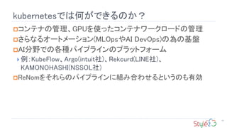 kubernetesǤϺΤǤΤ
14
?ƥʤιGPUʹäƥʥ``ɤι
?ʤ륪`ȥ`(MLOpsAI DevOps)ΞλP
?AIҰǤθNѥץ饤Υץåȥե`
? KubeFlowArgo(intuit)Rekcurd(LINE)
KAMONOHASHI(NSSOL)
?ReNom򤽤Υѥץ饤˽MߺϤ碌ȤΤЄ
 