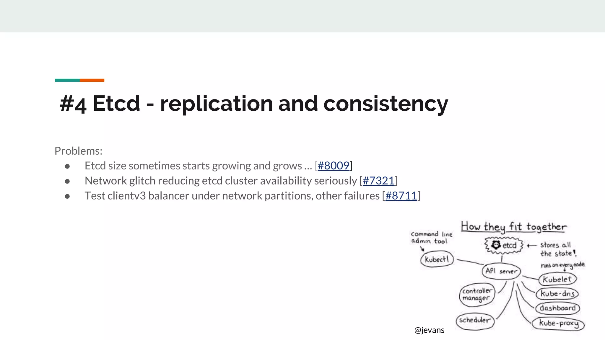 #4 Etcd - replication and consistency
Problems:
● Etcd size sometimes starts growing and grows … [#8009]
● Network glitch reducing etcd cluster availability seriously [#7321]
● Test clientv3 balancer under network partitions, other failures [#8711]
@jevans
 