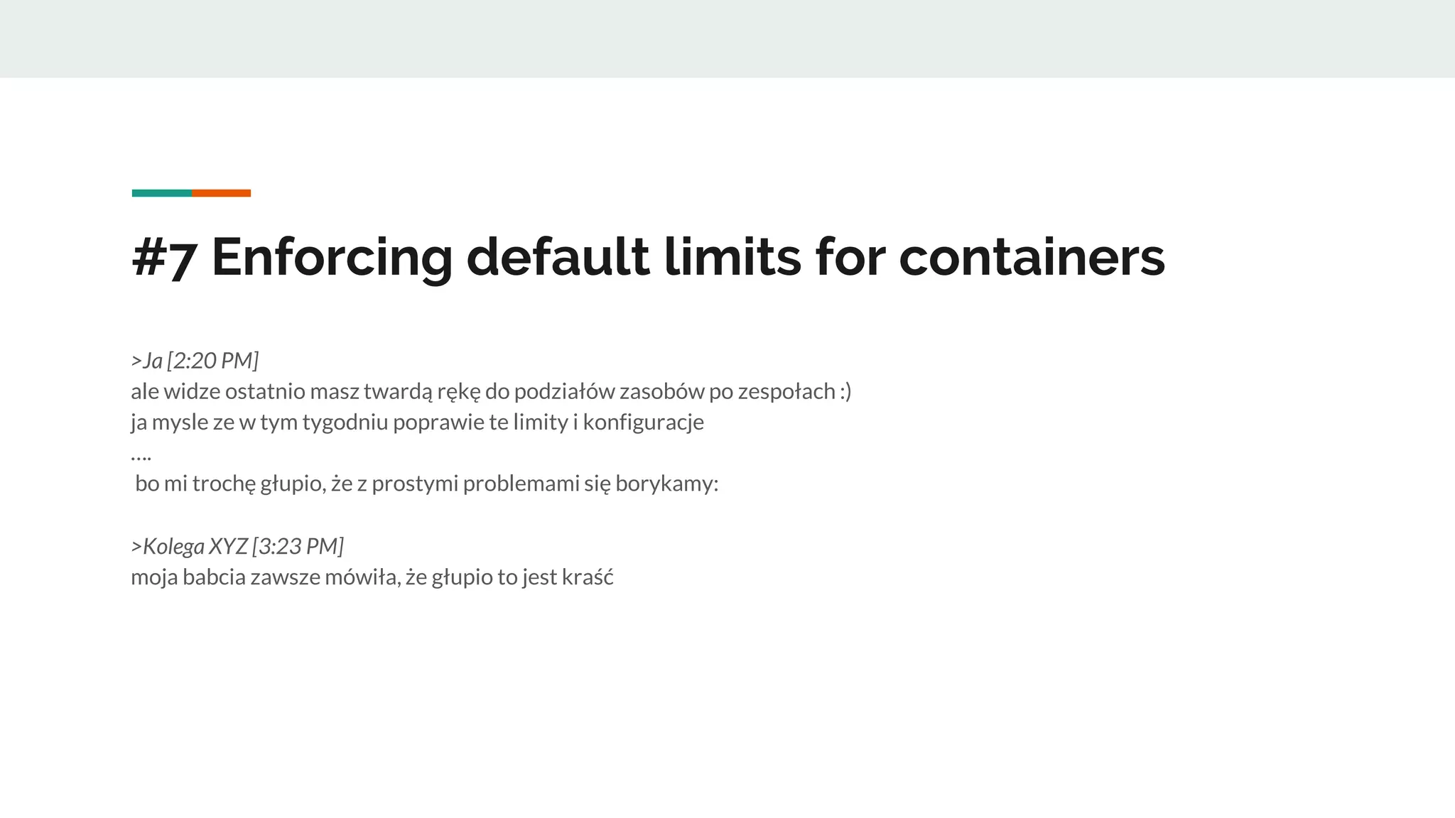 #7 Enforcing default limits for containers
>Ja [2:20 PM]
ale widze ostatnio masz twardą rękę do podziałów zasobów po zespołach :)
ja mysle ze w tym tygodniu poprawie te limity i konfiguracje
….
bo mi trochę głupio, że z prostymi problemami się borykamy:
>Kolega XYZ [3:23 PM]
moja babcia zawsze mówiła, że głupio to jest kraść
 