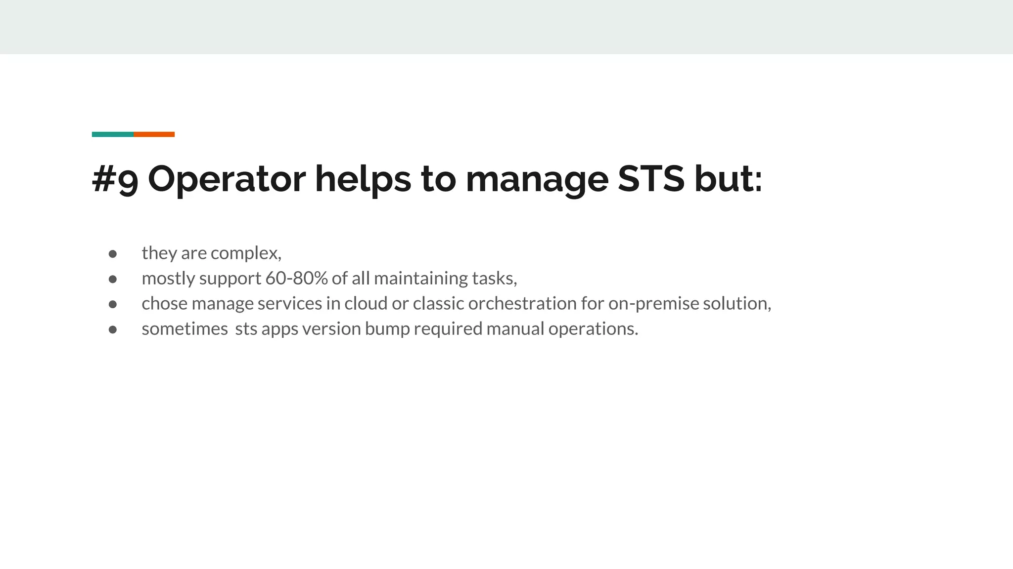 #9 Operator helps to manage STS but:
● they are complex,
● mostly support 60-80% of all maintaining tasks,
● chose manage services in cloud or classic orchestration for on-premise solution,
● sometimes sts apps version bump required manual operations.
 