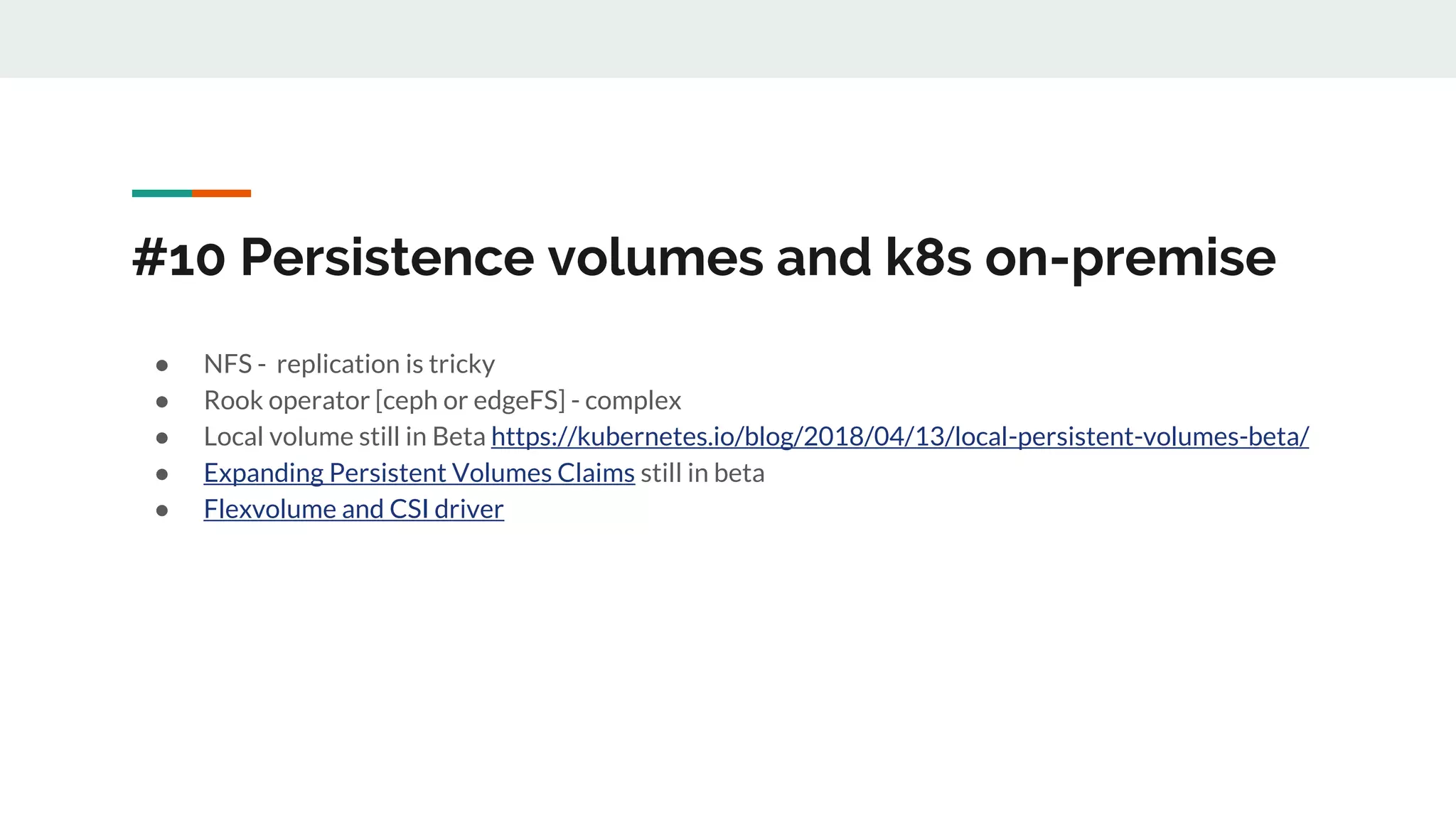 #10 Persistence volumes and k8s on-premise
● NFS - replication is tricky
● Rook operator [ceph or edgeFS] - complex
● Local volume still in Beta https://kubernetes.io/blog/2018/04/13/local-persistent-volumes-beta/
● Expanding Persistent Volumes Claims still in beta
● Flexvolume and CSI driver
 