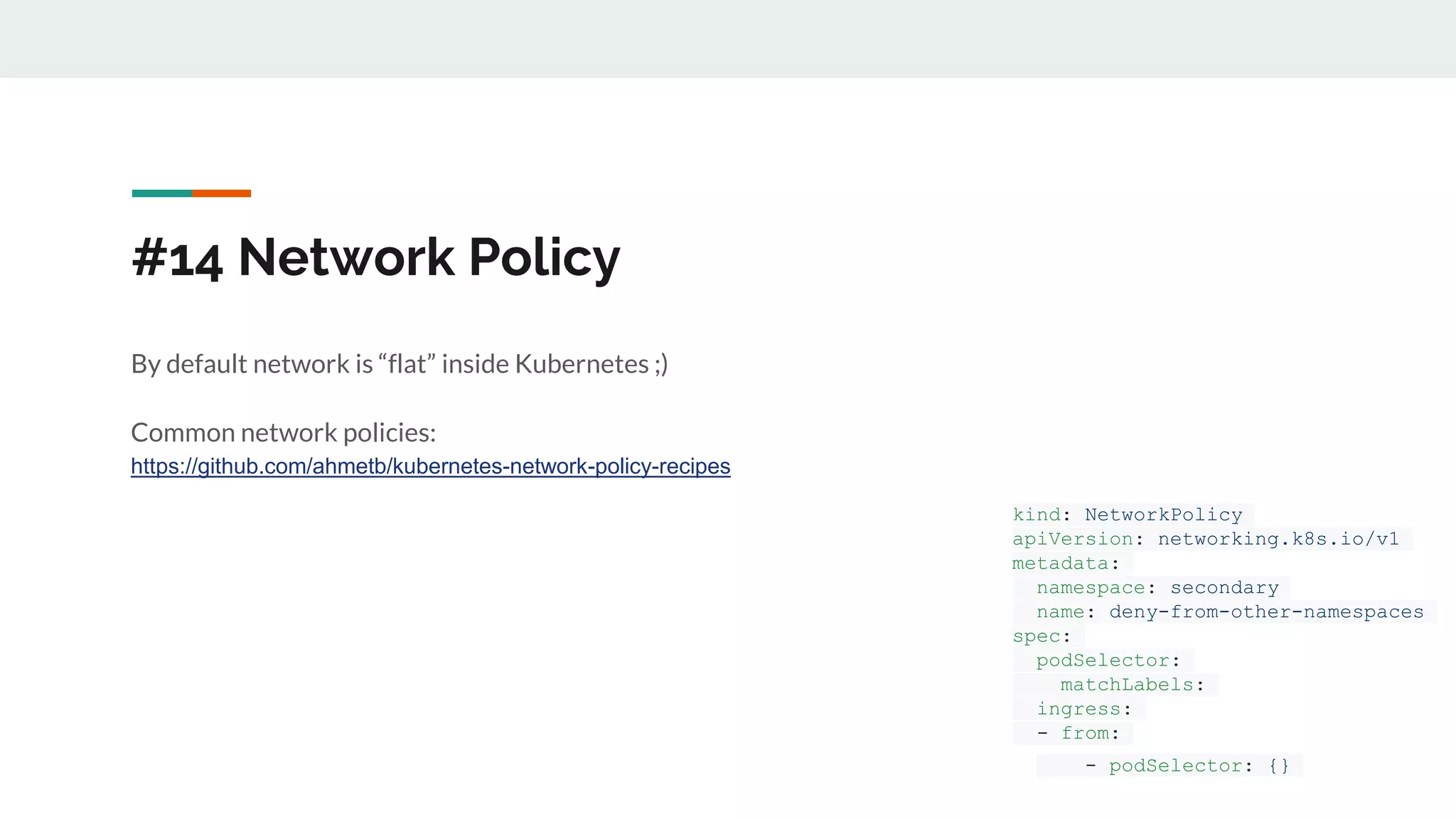 #14 Network Policy
By default network is “flat” inside Kubernetes ;)
Common network policies:
https://github.com/ahmetb/kubernetes-network-policy-recipes
kind: NetworkPolicy
apiVersion: networking.k8s.io/v1
metadata:
namespace: secondary
name: deny-from-other-namespaces
spec:
podSelector:
matchLabels:
ingress:
- from:
- podSelector: {}
 