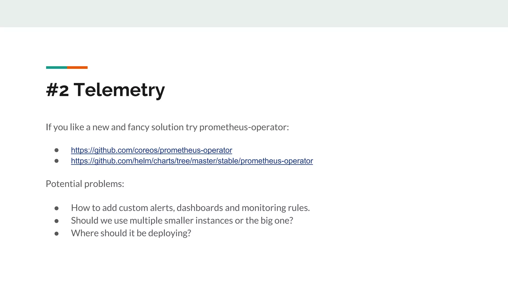 #2 Telemetry
If you like a new and fancy solution try prometheus-operator:
● https://github.com/coreos/prometheus-operator
● https://github.com/helm/charts/tree/master/stable/prometheus-operator
Potential problems:
● How to add custom alerts, dashboards and monitoring rules.
● Should we use multiple smaller instances or the big one?
● Where should it be deploying?
 