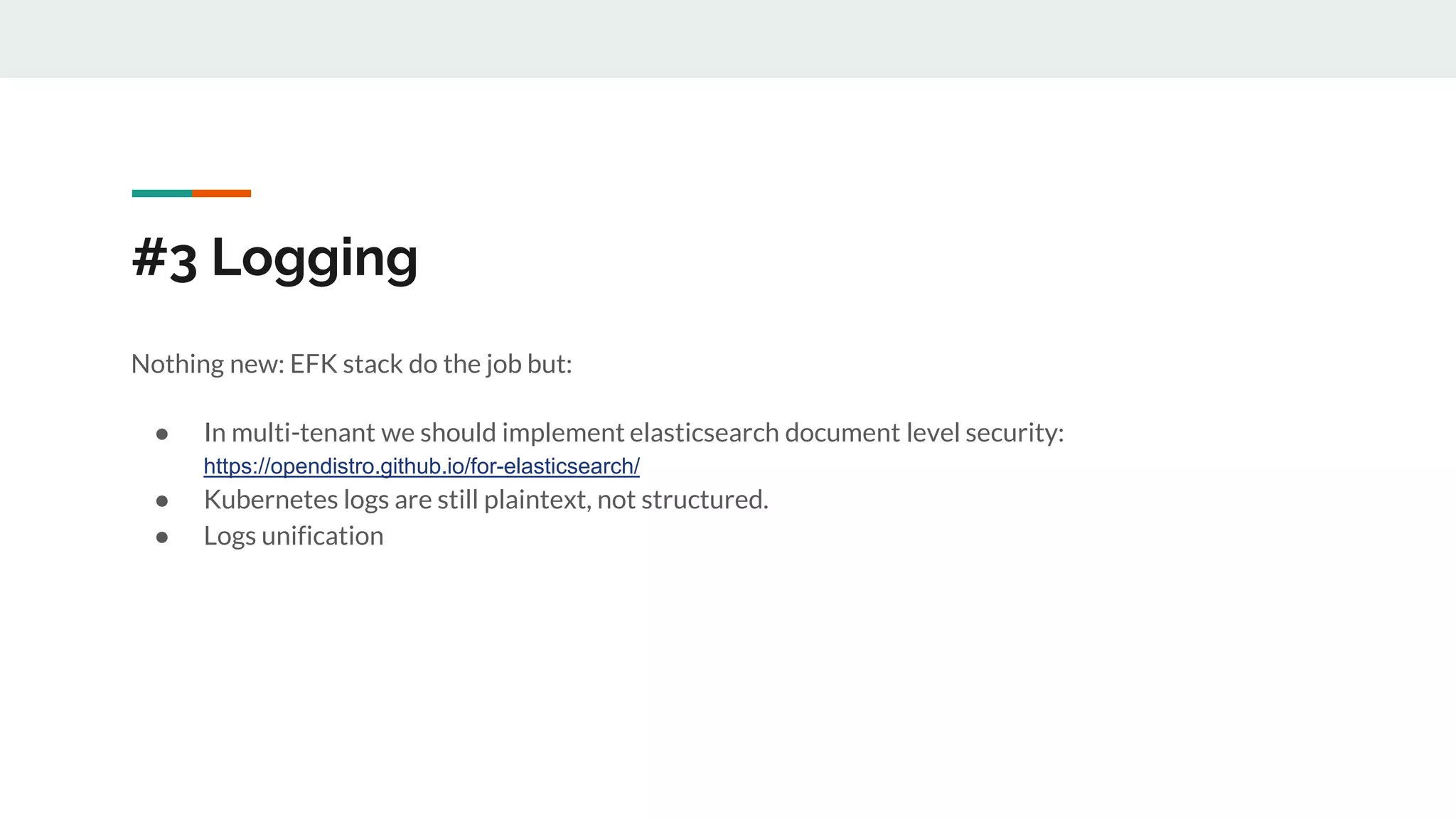 #3 Logging
Nothing new: EFK stack do the job but:
● In multi-tenant we should implement elasticsearch document level security:
https://opendistro.github.io/for-elasticsearch/
● Kubernetes logs are still plaintext, not structured.
● Logs unification
 