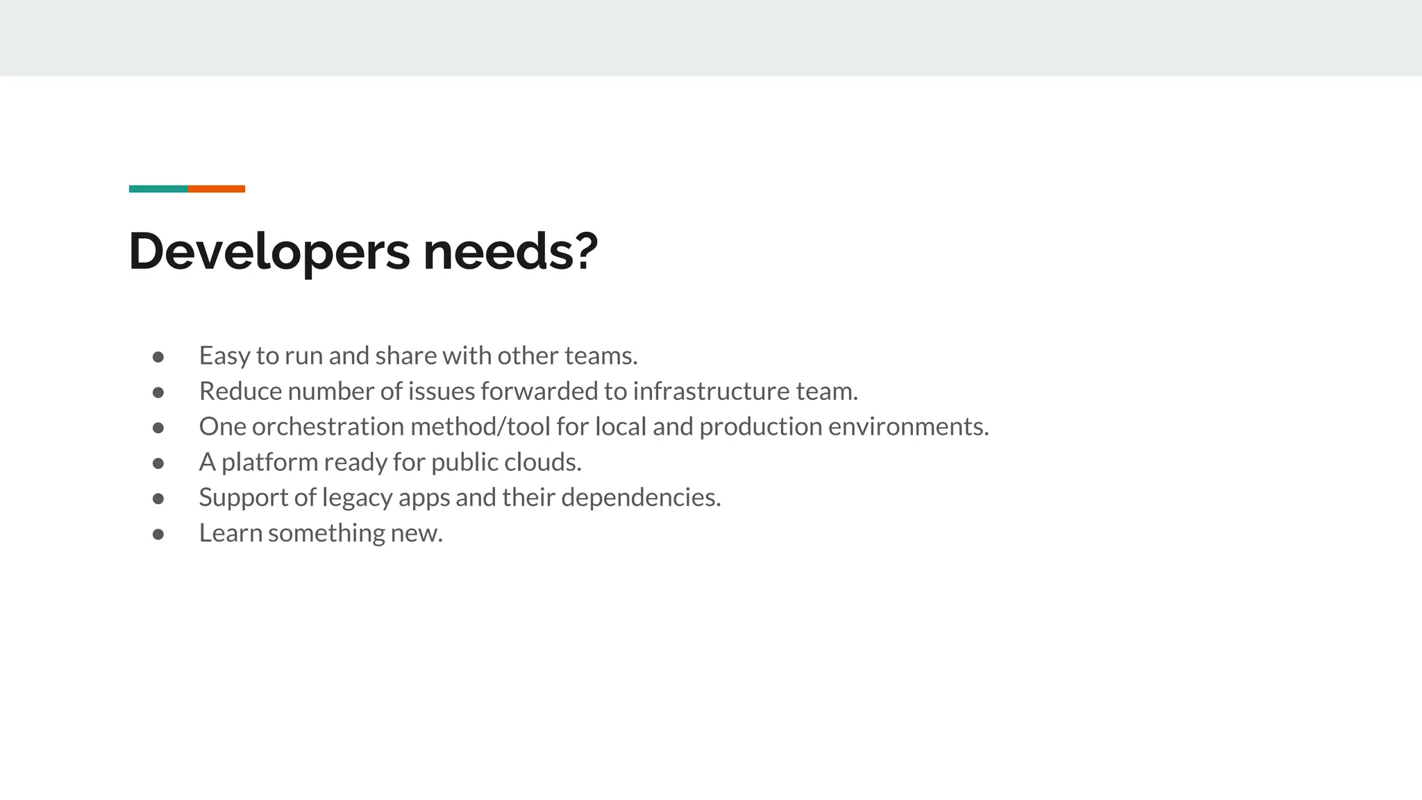 Developers needs?
● Easy to run and share with other teams.
● Reduce number of issues forwarded to infrastructure team.
● One orchestration method/tool for local and production environments.
● A platform ready for public clouds.
● Support of legacy apps and their dependencies.
● Learn something new.
 